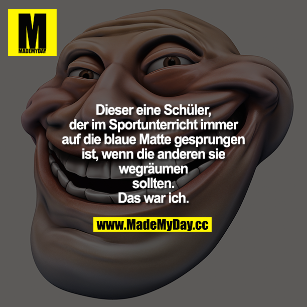 Dieser eine Junge, der im Sportunterricht immer auf die blaue Matte gesprungen ist, wenn die anderen sie wegräumen sollten.<br />
Das war ich.