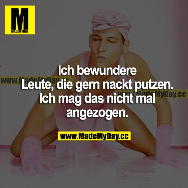 Ich bewundere Leute, die gern nackt putzen. Ich mag das nicht mal angezogen.