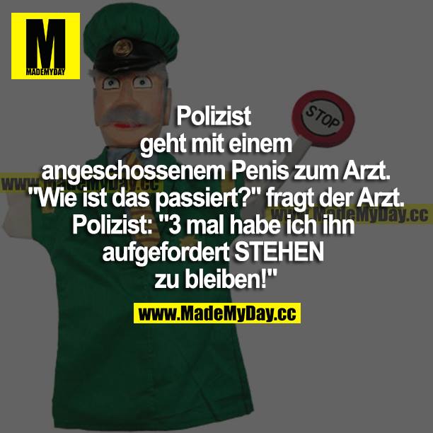 Polizist geht mit einem angeschossenen Penis zum Arzt. "Wie ist das passiert?" fragt der Arzt. Polizist: "3-mal habe ich ihn aufgefordert STEHEN zu bleiben!"