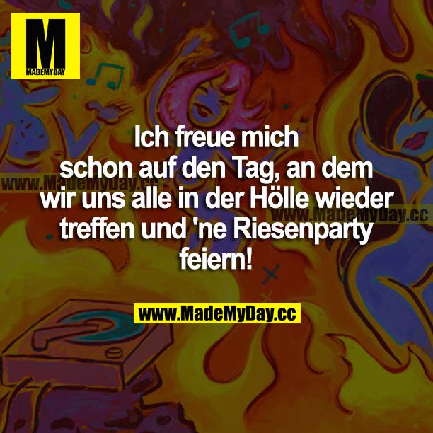 Ich freue mich schon auf den Tag, an dem wir uns alle in der Hölle wieder treffen und ne Riesenparty feiern!