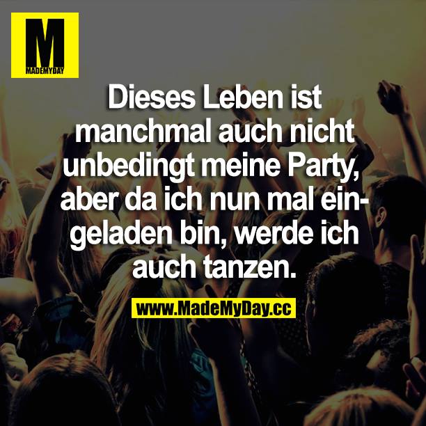 Dieses Leben ist manchmal auch nicht unbedingt meine Party, aber da ich nun mal eingeladen bin, werde ich auch tanzen.