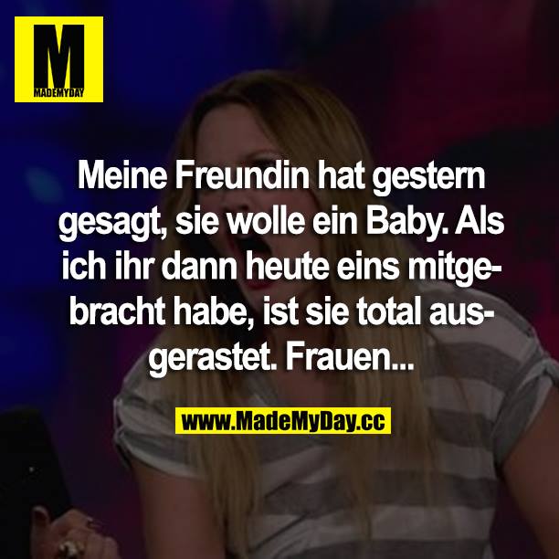 Meine Freundin hat gestern gesagt, sie wolle ein Baby. Als ich ihr dann heute eins mitgebracht habe, ist sie total ausgerastet. Frauen...