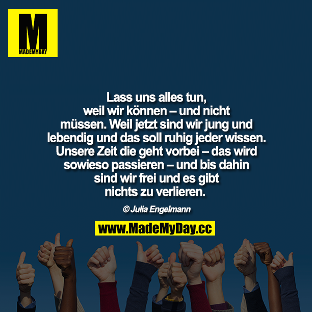 Lass uns alles tun, weil wir können – und nicht müssen. Weil jetzt sind wir jung und lebendig und das soll ruhig jeder wissen. Unsere Zeit die geht vorbei – das wird sowieso passieren – und bis dahin sind wir frei und es gibt nichts zu verlieren. <br />
Julia Engelmann