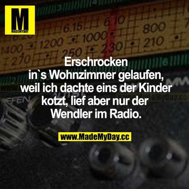 Erschrocken ins Wohnzimmer gelaufen, weil ich dachte, eins der Kinder kotzt, lief aber nur der Wendler im Radio.