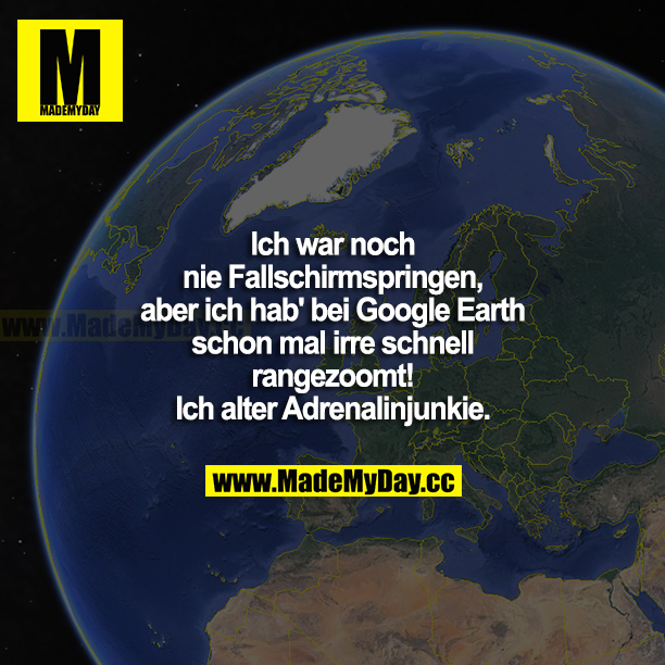 Ich war noch nie Fallschirmspringen, aber ich hab bei Google Earth schon mal irre schnell rangezoomt! Ich alter Adrenalinjunkie.
