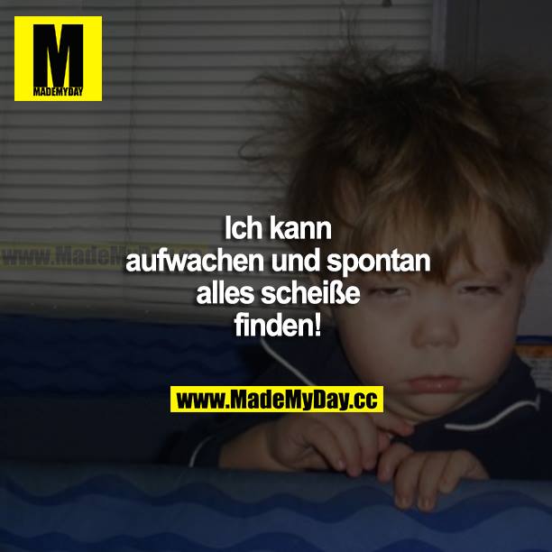 Ich kann aufwachen und spontan alles scheiße finden!