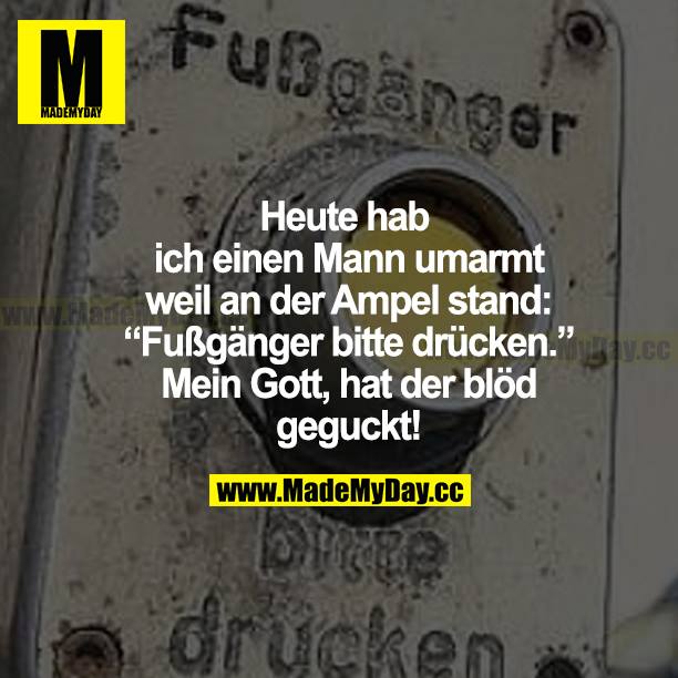 Heute hab ich einen Mann umarmt, weil an der Ampel stand: "Fußgänger bitte drücken." Mein Gott, hat der blöd geguckt!