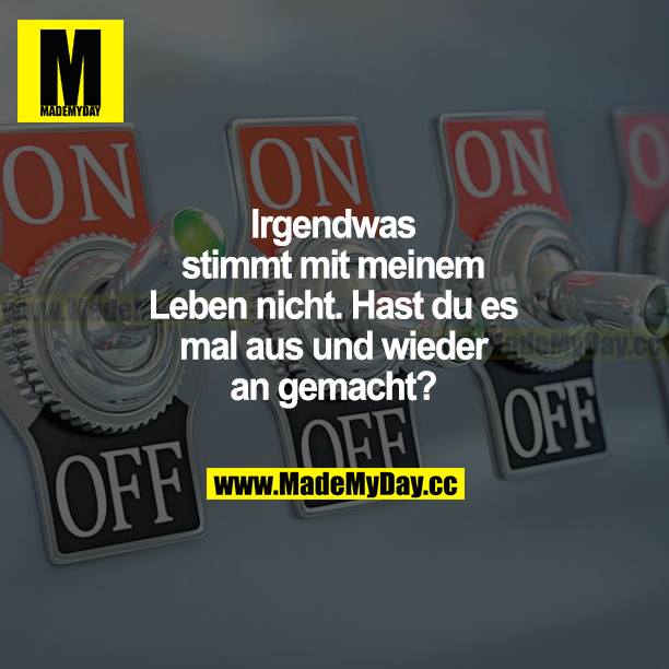 Irgendwas stimmt mit meinem Leben nicht. Hast du es mal aus und wieder an gemacht?