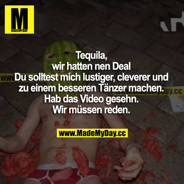 Tequila, wir hatten nen Deal. Du solltest mich lustiger, cleverer und zu einem besseren Tänzer machen. Hab das Video gesehen. Wir müssen reden.