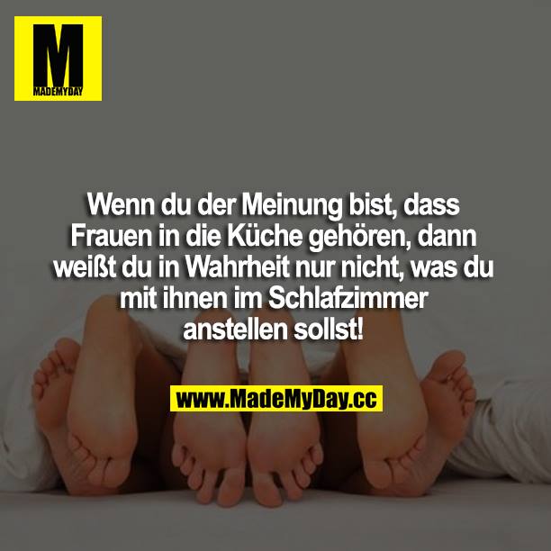 Wenn du der Meinung, dass Frauen in die Küche gehören, dann weißt du in Wahrheit nur nicht, was du mit ihnen im Schlafzimmer anstellen sollst!
