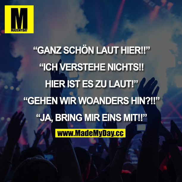 "GANZ SCHÖN LAUT HIER!!"<br />
"ICH VERSTEHE NICHTS!! HIER IST ES ZU LAUT!"<br />
"GEHEN WIR WOANDERS HIN?!!"<br />
"JA, BRING MIR EINS MIT!!"