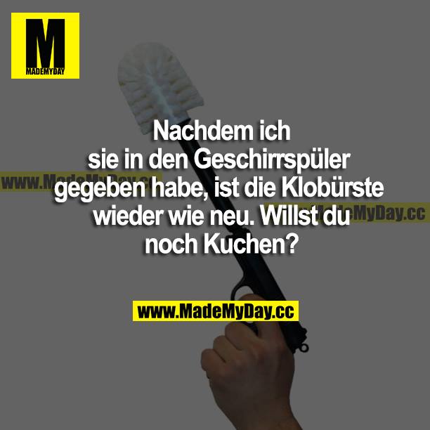 Nachdem ich sie in den Geschirrspüler gegeben habe, ist die Klobürste wieder wie neu. Willst du noch Kuchen?