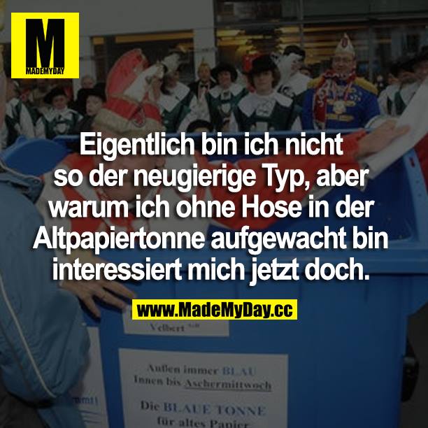 Eigentlich bin ich nicht so der neugierige Typ, aber warum ich ohne Hose in der Altpapiertonne aufgewacht bin interessiert mich jetzt doch.