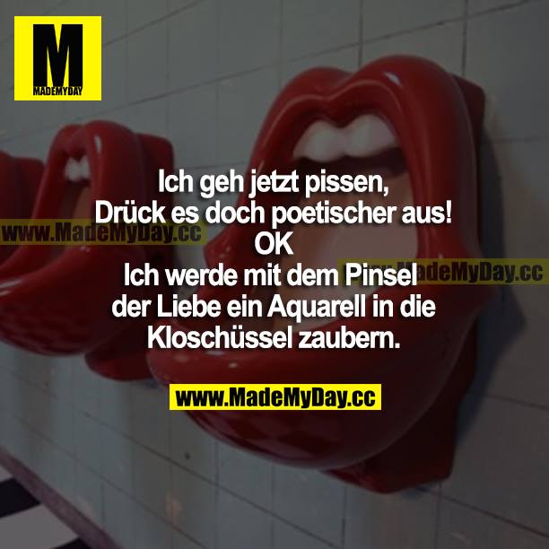 Ich geh jetzt pissen.<br />
Drück es doch poetischer aus!<br />
OK<br />
Ich werde mit dem Pinsel der Liebe ein Aquarell in die Kloschüssel zaubern.