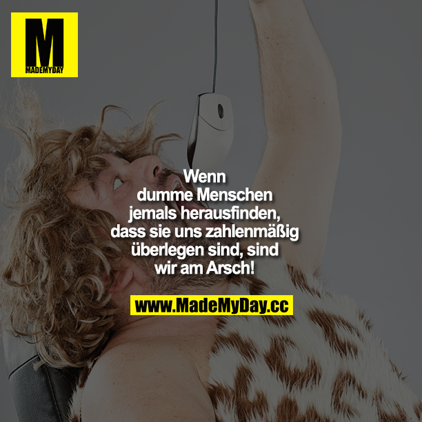 Wenn dumme Menschen jemals herausfinden, dass sie uns zahlenmäßig überlegen sind, sind wir am Arsch!