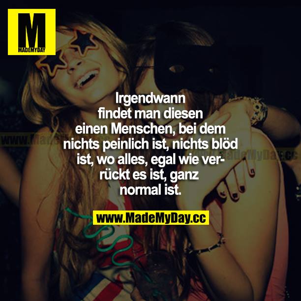 Irgendwann findet man diesen einen Menschen, bei dem nichts peinlich ist, nichts blöd ist, wo alles, egal wie verrückt es ist, ganz normal ist.