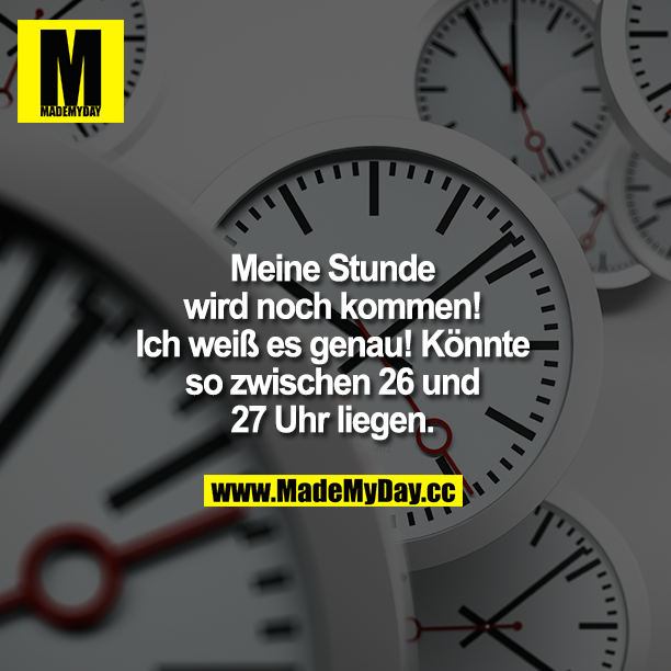 Meine Stunde wird noch kommen!<br />
Ich weiß es genau! Könnte so zwischen 26 und 27 Uhr liegen.
