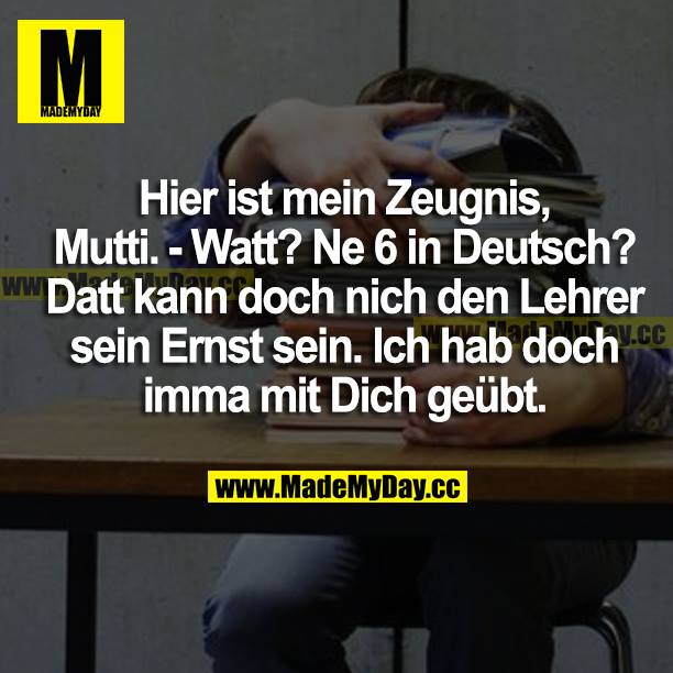 Hier ist mein Zeugnis, Mutti.<br />
Watt? Ne 6 in Deutsch?<br />
Datt kann doch nich den Lehrer sein Ernst sein. Ich hab doch imma mit dich geübt.