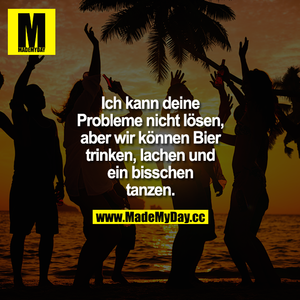 Ich kann deine Probleme nicht lösen, aber wir können Bier trinken, lachen und ein bisschen tanzen.