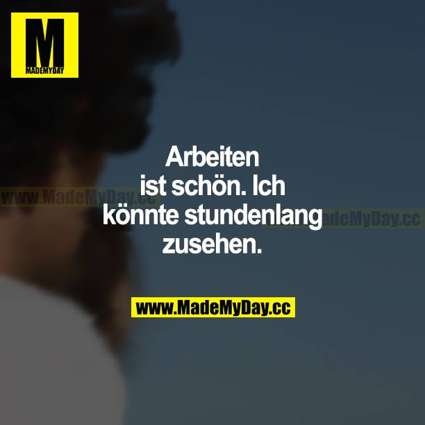 Arbeiten ist schön. Ich könnte stundenlang zusehen.