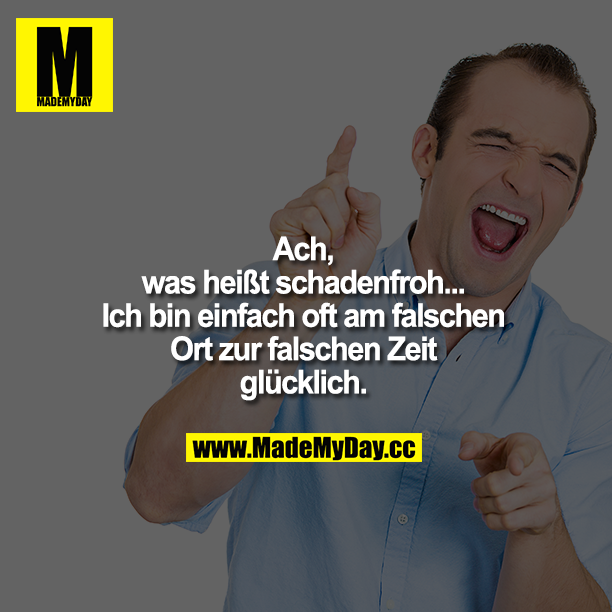 Ach, was heißt schadenfroh...<br />
Ich bin einfach oft am falschen Ort zur falschen Zeit glücklich.