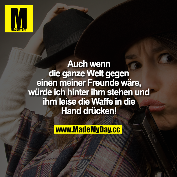 Auch wenn die ganze Welt gegen einen meiner Freunde wäre, würde ich hinter ihm stehen und ihm leise die Waffe in die Hand drücken!