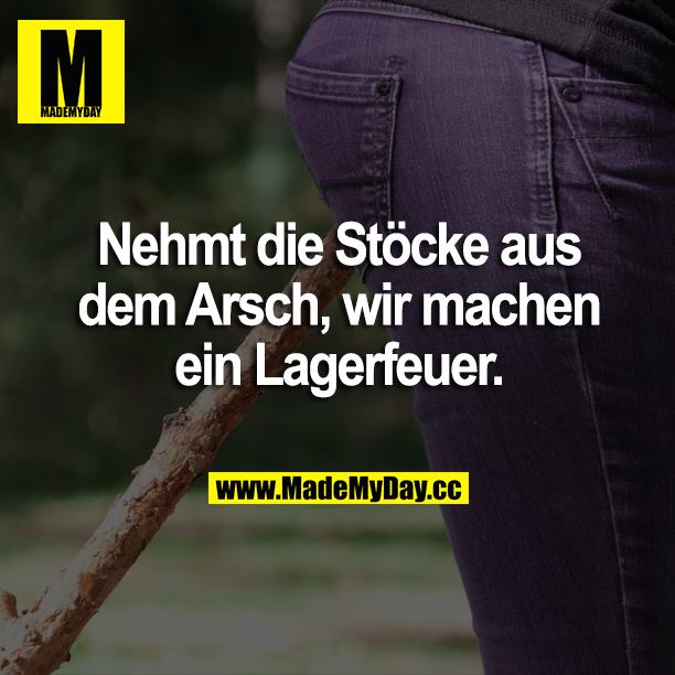 Nehmt die Stöcke aus dem Arsch, wir machen ein Lagerfeuer.