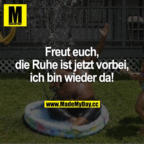 Freut euch, die Ruhe ist jetzt vorbei, ich bin wieder da!