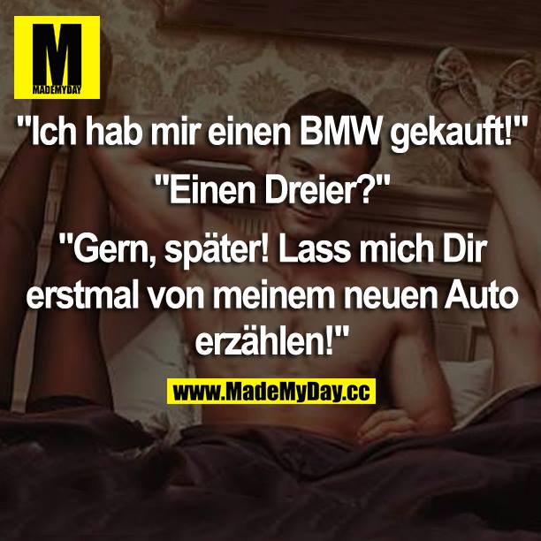 „Ich hab mir einen BMW gekauft!“<br />
„Einen Dreier?“<br />
„Gern, später! Lass mich dir erstmal von meinem neuen Auto erzählen!“