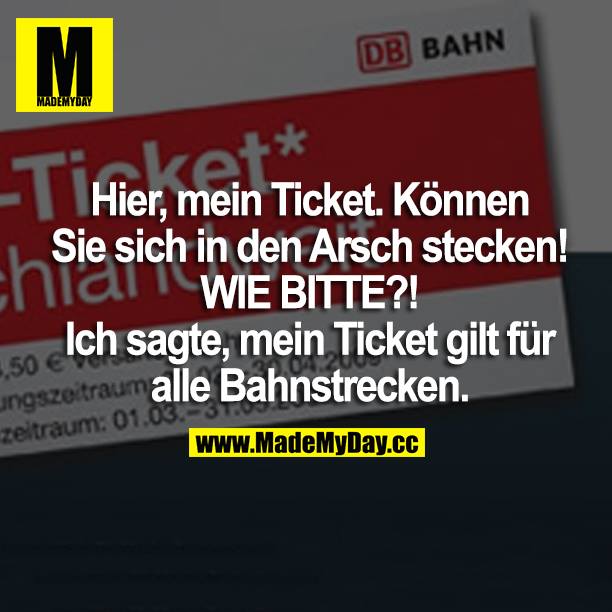 Hier, mein Ticket. Können Sie sich in den Arsch stecken! WIE BITTE? Ich sagte, mein Ticket gilt für alle Bahnstrecken.