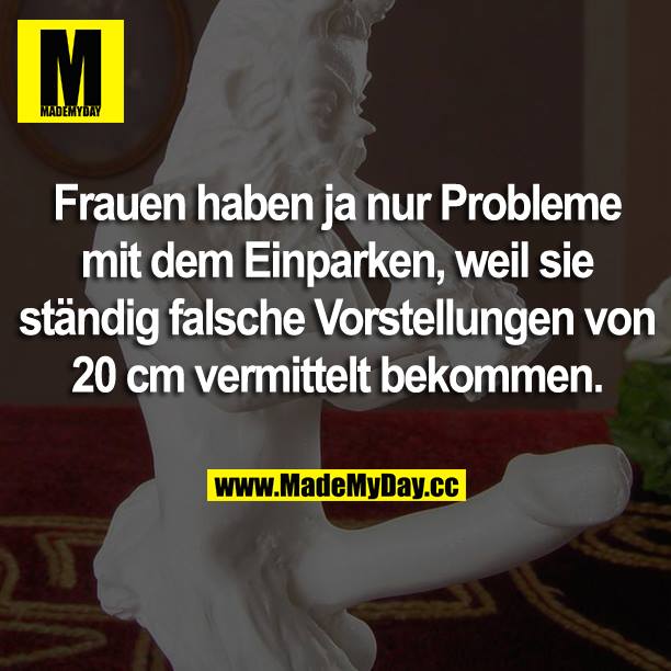Frauen haben ja nur Probleme mit dem Einparken, weil sie ständig falsche Vorstellungen von 20 cm vermittelt bekommen.