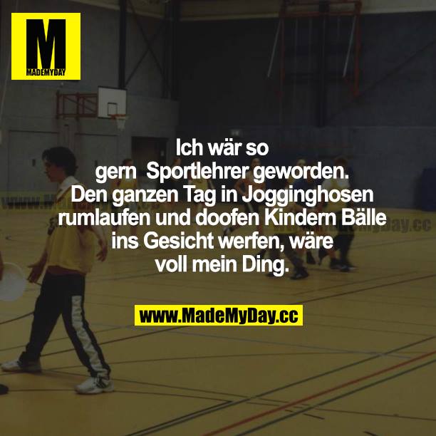 Ich wär so gern Sportlehrer geworden. Den ganzen Tag in Jogginghosen rumlaufen und doofen Kindern Bälle ins Gesicht werfen, wäre voll mein Ding.