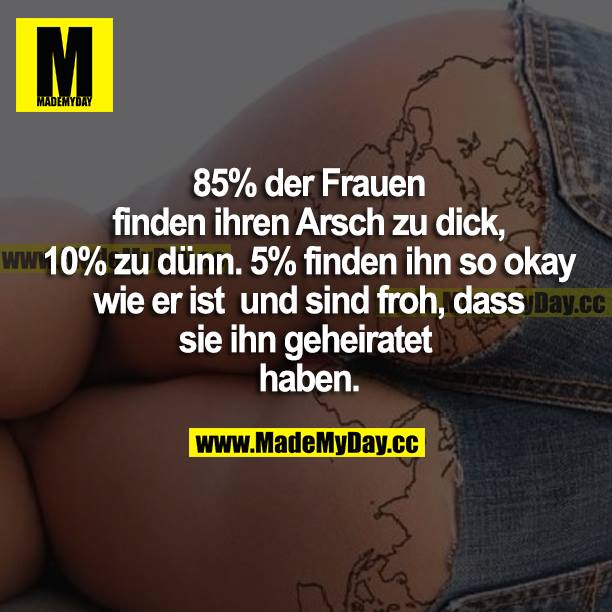 85% der Frauen finden ihren Arsch zu dick, 10% zu dünn. 5% finden ihn so okay wie er ist und sind froh, dass sie ihn geheiratet haben.