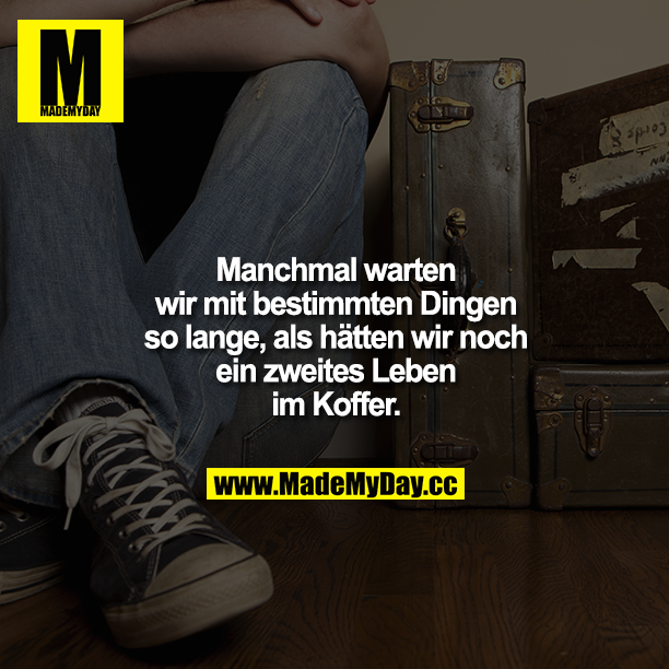 Manchmal warten wir mit bestimmten Dingen so lange, als hätten wir noch ein zweites Leben im Koffer.