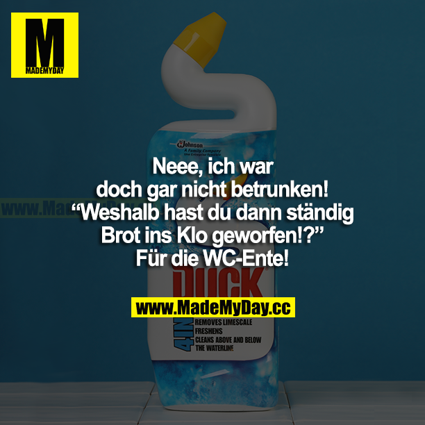 Neee, ich war doch gar net betrunken! Weshalb hast du dann ständig Brot ins Klo geworfen!? Für die WC-Ente!
