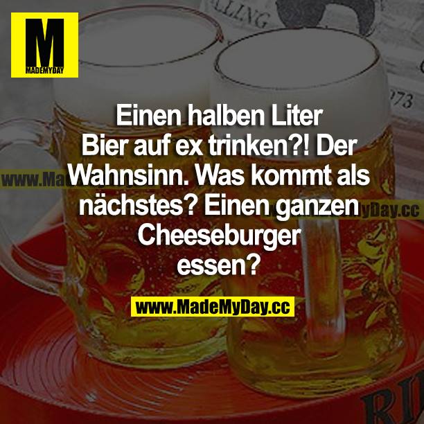Einen halben Liter Bier auf ex trinken?! Der Wahnsinn. Was kommt als Nächstes? Einen ganzen Cheeseburger essen?
