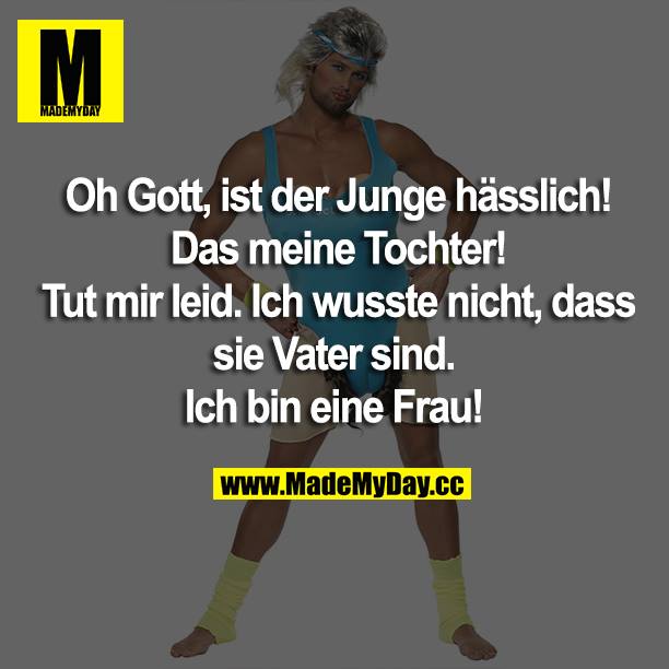 Oh Gott, ist der Junge hässlich! Das ist meine Tochter!<br />
Tut mir leid. Ich wusste nicht, dass sie Vater sind.<br />
Ich bin eine Frau!