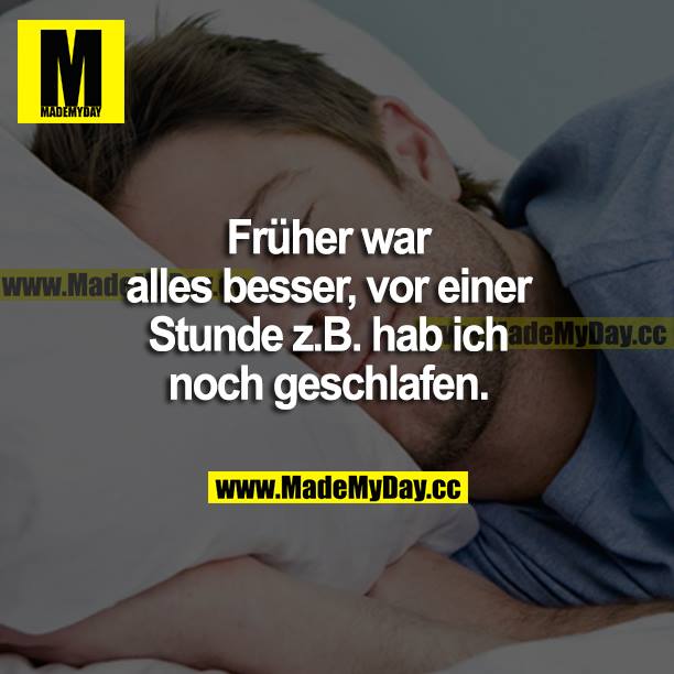 Früher war alles besser, vor einer Stunde z. B. hab ich noch geschlafen.