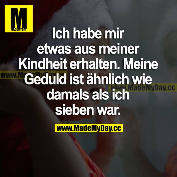 Ich habe mir etwas aus meiner Kindheit erhalten. Meine Geduld ist ähnlich wie damals als ich sieben war.