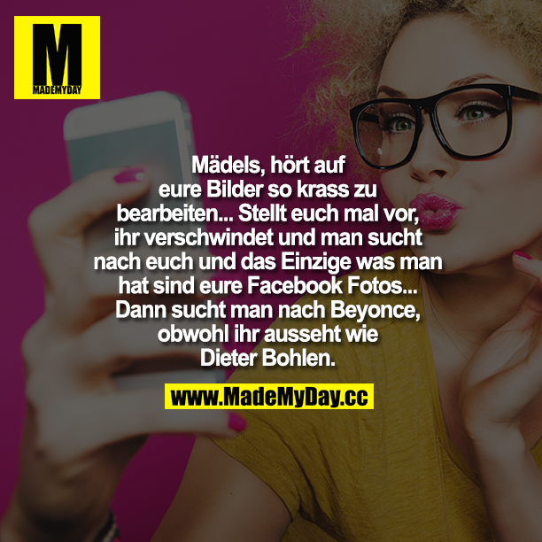 Mädels hört auf, eure Bilder so krass zu bearbeiten... Stellt euch mal vor, ihr verschwindet und man sucht nach euch und das Einzige, was man hat, sind eure Facebook-Fotos...<br />
Dann sucht man nach Beyoncé, obwohl ihr ausseht wie Dieter Bohlen.