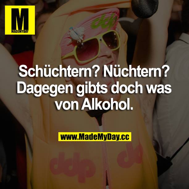 Schüchtern? Nüchtern? Dagegen gibts doch was von Alkohol.