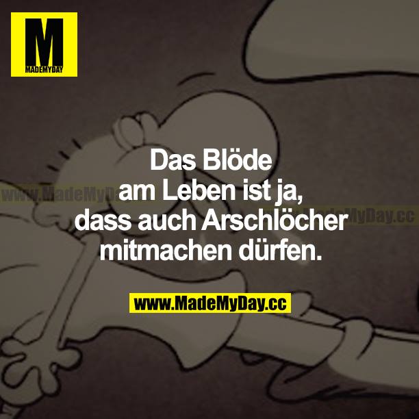 Das Blöde am Leben ist ja, dass auch Arschlöcher mitmachen dürfen.