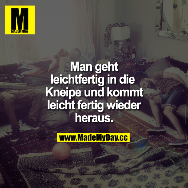 Man geht leichtfertig in die Kneipe und kommt leicht fertig wieder heraus.