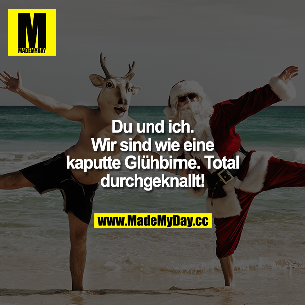 Du und ich. Wir sind wie eine kaputte Glühbirne. Total durchgeknallt!