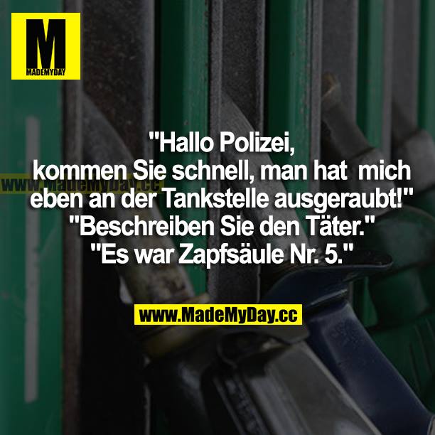 "Hallo Polizei, kommen Sie schnell, man hat mich eben an der Tankstelle ausgeraubt!" "Beschreiben Sie den Täter." "Es war Zapfsäule Nr. 5."