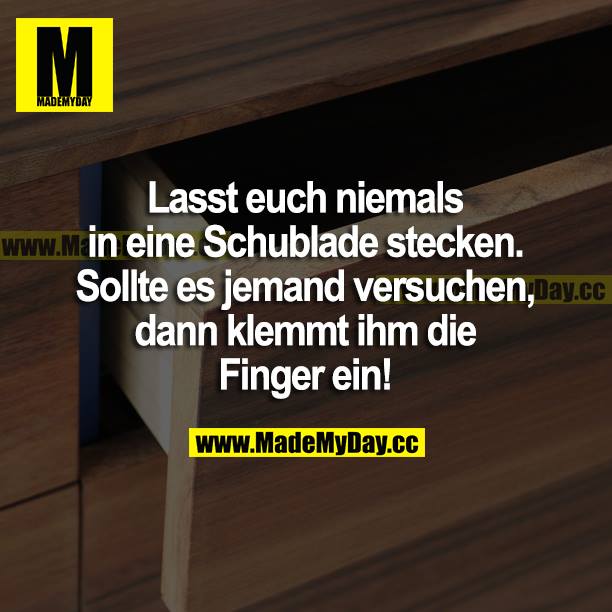 Lasst euch niemals in eine Schublade stecken. Sollte es jemand versuchen, dann klemmt ihm die Finger ein!