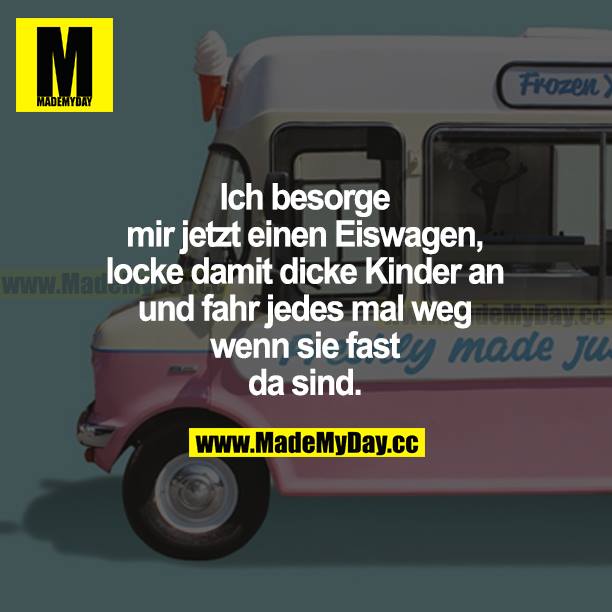 Ich besorge mir jetzt einen Eiswagen, locke damit dicke Kinder an und fahr jedes Mal weg, wenn sie fast da sind.