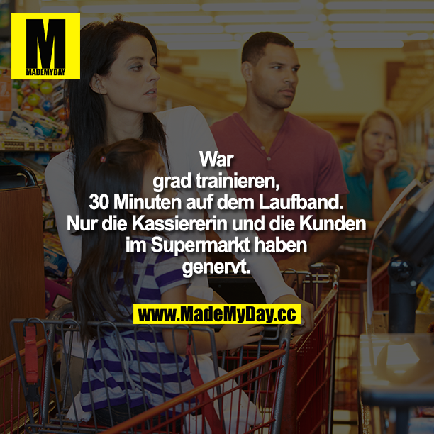 War gerade trainieren, 30 Minuten auf dem Laufband. Nur die Kassiererin und die Kunden im Supermarkt haben genervt.