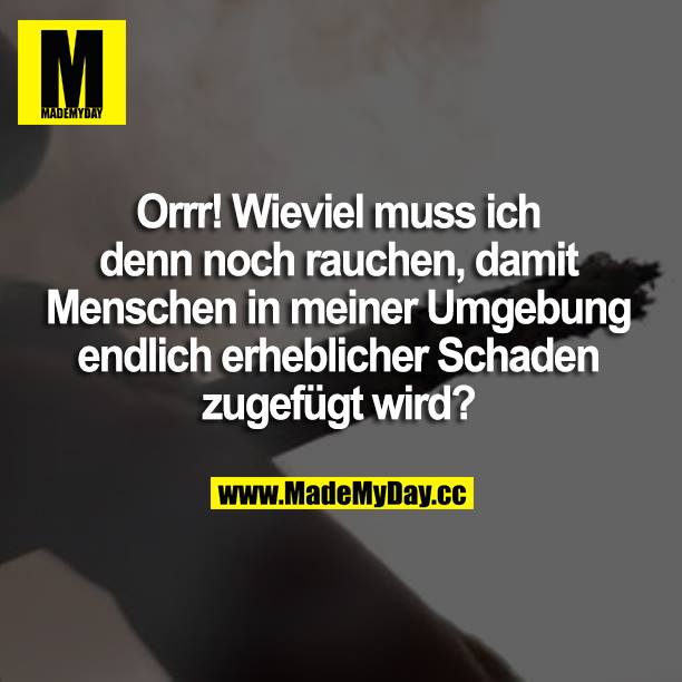 Orrr! Wieviel muss ich denn noch rauchen, damit Menschen in meiner Umgebung endlich erheblicher Schaden zugefügt wird?