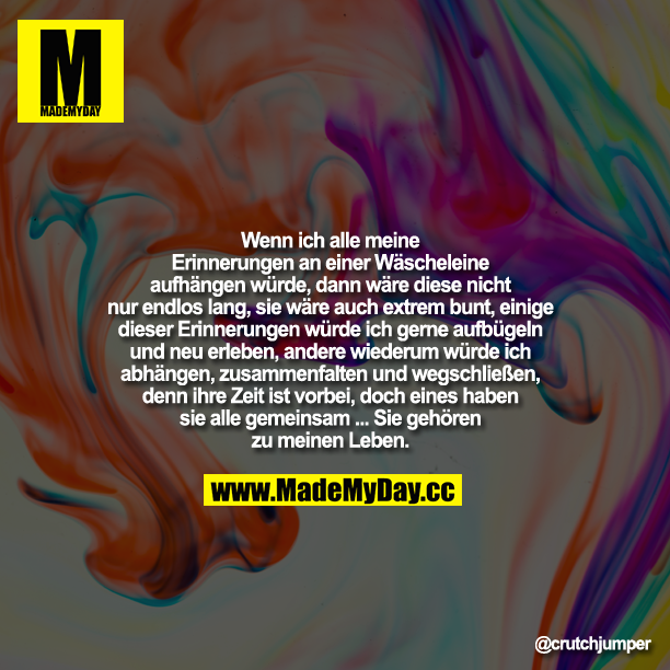 Wenn ich alle meine Erinnerungen einer Wäscheleine aufhängen würde, dann wäre diese nicht nur endlos lang, sie wäre auch extrem bunt, einige dieser Erinnerungen würde ich gerne aufbügeln und neu erleben, andere wiederum würde ich abhängen, zusammenfalten und wegschließen, denn ihre Zeit ist vorbei, doch eines haben sie alle gemeinsam - Sie gehören zu meinem Leben ...